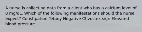 A nurse is collecting data from a client who has a calcium level of 8 mg/dL. Which of the following manifestations should the nurse expect? Constipation Tetany Negative Chvostek sign Elevated blood pressure