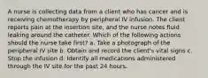 A nurse is collecting data from a client who has cancer and is receiving chemotherapy by peripheral IV infusion. The client reports pain at the insertion site, and the nurse notes fluid leaking around the catheter. Which of the following actions should the nurse take first? a. Take a photograph of the peripheral IV site b. Obtain and record the client's vital signs c. Stop the infusion d. Identify all medications administered through the IV site for the past 24 hours.