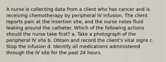 A nurse is collecting data from a client who has cancer and is receiving chemotherapy by peripheral IV infusion. The client reports pain at the insertion site, and the nurse notes fluid leaking around the catheter. Which of the following actions should the nurse take first? a. Take a photograph of the peripheral IV site b. Obtain and record the client's vital signs c. Stop the infusion d. Identify all medications administered through the IV site for the past 24 hours.