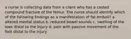 a nurse is collecting data from a client who has a casted compound fracture of the femur. The nurse should identify which of the following findings as a manifestation of fat emboli? a. altered mental status b. reduced bowel sounds c. swelling of the toes distal to the injury d. pain with passive movement of the foot distal to the injury