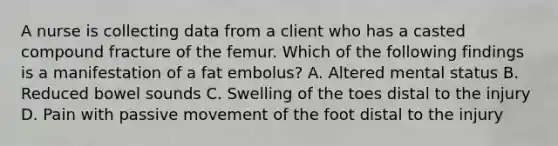 A nurse is collecting data from a client who has a casted compound fracture of the femur. Which of the following findings is a manifestation of a fat embolus? A. Altered mental status B. Reduced bowel sounds C. Swelling of the toes distal to the injury D. Pain with passive movement of the foot distal to the injury