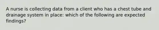 A nurse is collecting data from a client who has a chest tube and drainage system in place: which of the following are expected findings?