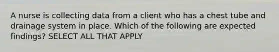 A nurse is collecting data from a client who has a chest tube and drainage system in place. Which of the following are expected findings? SELECT ALL THAT APPLY