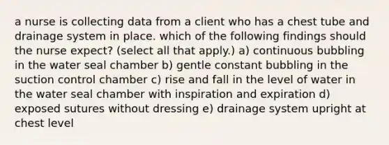 a nurse is collecting data from a client who has a chest tube and drainage system in place. which of the following findings should the nurse expect? (select all that apply.) a) continuous bubbling in the water seal chamber b) gentle constant bubbling in the suction control chamber c) rise and fall in the level of water in the water seal chamber with inspiration and expiration d) exposed sutures without dressing e) drainage system upright at chest level