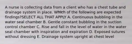 A nurse is collecting data from a client who has a chest tube and drainage system in place. Which of the following are expected findings?SELECT ALL THAT APPLY A. Continuous bubbling in the water seal chamber B. Gentle constant bubbling in the suction control chamber C. Rise and fall in the level of water in the water seal chamber with inspiration and expiration D. Exposed sutures without dressing E. Drainage system upright at chest level