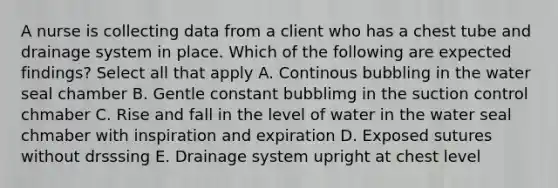 A nurse is collecting data from a client who has a chest tube and drainage system in place. Which of the following are expected findings? Select all that apply A. Continous bubbling in the water seal chamber B. Gentle constant bubblimg in the suction control chmaber C. Rise and fall in the level of water in the water seal chmaber with inspiration and expiration D. Exposed sutures without drsssing E. Drainage system upright at chest level