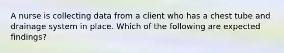 A nurse is collecting data from a client who has a chest tube and drainage system in place. Which of the following are expected findings?