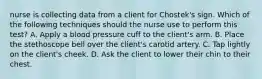 nurse is collecting data from a client for Chostek's sign. Which of the following techniques should the nurse use to perform this test? A. Apply a blood pressure cuff to the client's arm. B. Place the stethoscope bell over the client's carotid artery. C. Tap lightly on the client's cheek. D. Ask the client to lower their chin to their chest.