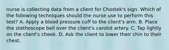 nurse is collecting data from a client for Chostek's sign. Which of the following techniques should the nurse use to perform this test? A. Apply a <a href='https://www.questionai.com/knowledge/kD0HacyPBr-blood-pressure' class='anchor-knowledge'>blood pressure</a> cuff to the client's arm. B. Place the stethoscope bell over the client's carotid artery. C. Tap lightly on the client's cheek. D. Ask the client to lower their chin to their chest.