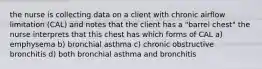 the nurse is collecting data on a client with chronic airflow limitation (CAL) and notes that the client has a "barrel chest" the nurse interprets that this chest has which forms of CAL a) emphysema b) bronchial asthma c) chronic obstructive bronchitis d) both bronchial asthma and bronchitis