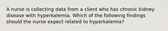 A nurse is collecting data from a client who has chronic kidney disease with hyperkalemia. Which of the following findings should the nurse expect related to hyperkalemia?