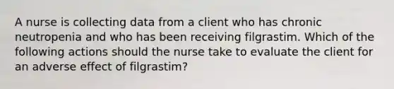 A nurse is collecting data from a client who has chronic neutropenia and who has been receiving filgrastim. Which of the following actions should the nurse take to evaluate the client for an adverse effect of filgrastim?