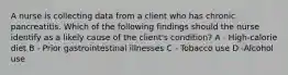 A nurse is collecting data from a client who has chronic pancreatitis. Which of the following findings should the nurse identify as a likely cause of the client's condition? A - High-calorie diet B - Prior gastrointestinal illnesses C - Tobacco use D -Alcohol use