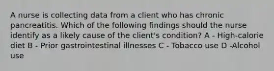 A nurse is collecting data from a client who has chronic pancreatitis. Which of the following findings should the nurse identify as a likely cause of the client's condition? A - High-calorie diet B - Prior gastrointestinal illnesses C - Tobacco use D -Alcohol use