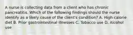 A nurse is collecting data from a client who has chronic pancreatitis. Which of the following findings should the nurse identify as a likely cause of the client's condition? A. High-calorie diet B. Prior gastrointestinal illnesses C. Tobacco use D. Alcohol use
