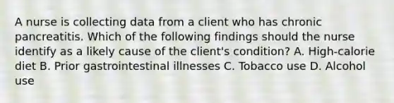 A nurse is collecting data from a client who has chronic pancreatitis. Which of the following findings should the nurse identify as a likely cause of the client's condition? A. High-calorie diet B. Prior gastrointestinal illnesses C. Tobacco use D. Alcohol use