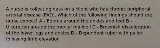 A nurse is collecting data on a client who has chronic peripheral arterial disease (PAD). Which of the following findings should the nurse expect? A - Edema around the ankles and feet B - Ulceration around the medial malleoli C - Brownish discoloration of the lower legs and ankles D - Dependent rubor with pallor following limb elevation