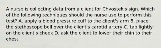 A nurse is collecting data from a client for Chvostek's sign. Which of the following techniques should the nurse use to perform this test? A. apply a blood pressure cuff to the client's arm B. place the stethoscope bell over the client's carotid artery C. tap lightly on the client's cheek D. ask the client to lower their chin to their chest