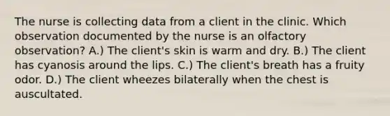 The nurse is collecting data from a client in the clinic. Which observation documented by the nurse is an olfactory observation? A.) The client's skin is warm and dry. B.) The client has cyanosis around the lips. C.) The client's breath has a fruity odor. D.) The client wheezes bilaterally when the chest is auscultated.