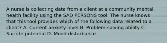 A nurse is collecting data from a client at a community mental health facility using the SAD PERSONS tool. The nurse knows that this tool provides which of the following data related to a client? A. Current anxiety level B. Problem-solving ability C. Suicide potential D. Mood disturbance