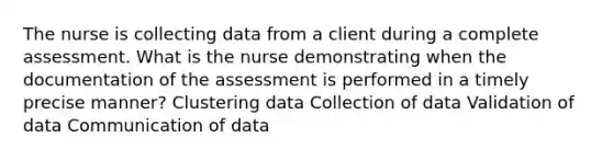 The nurse is collecting data from a client during a complete assessment. What is the nurse demonstrating when the documentation of the assessment is performed in a timely precise manner? Clustering data Collection of data Validation of data Communication of data