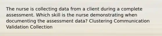 The nurse is collecting data from a client during a complete assessment. Which skill is the nurse demonstrating when documenting the assessment data? Clustering Communication Validation Collection