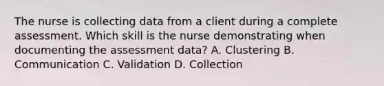 The nurse is collecting data from a client during a complete assessment. Which skill is the nurse demonstrating when documenting the assessment data? A. Clustering B. Communication C. Validation D. Collection