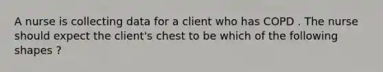 A nurse is collecting data for a client who has COPD . The nurse should expect the client's chest to be which of the following shapes ?