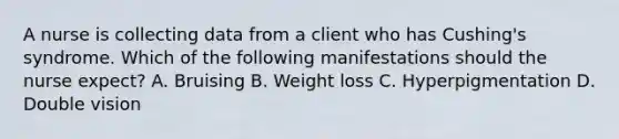 A nurse is collecting data from a client who has Cushing's syndrome. Which of the following manifestations should the nurse expect? A. Bruising B. Weight loss C. Hyperpigmentation D. Double vision