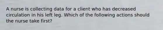 A nurse is collecting data for a client who has decreased circulation in his left leg. Which of the following actions should the nurse take first?