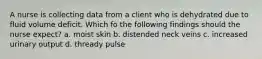 A nurse is collecting data from a client who is dehydrated due to fluid volume deficit. Which fo the following findings should the nurse expect? a. moist skin b. distended neck veins c. increased urinary output d. thready pulse