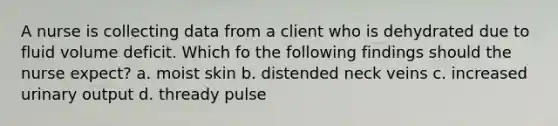 A nurse is collecting data from a client who is dehydrated due to fluid volume deficit. Which fo the following findings should the nurse expect? a. moist skin b. distended neck veins c. increased urinary output d. thready pulse