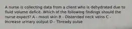 A nurse is collecting data from a client who is dehydrated due to fluid volume deficit. Which of the following findings should the nurse expect? A - moist skin B - Distended neck veins C - Increase urinary output D - Thready pulse