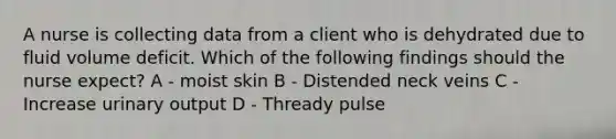 A nurse is collecting data from a client who is dehydrated due to fluid volume deficit. Which of the following findings should the nurse expect? A - moist skin B - Distended neck veins C - Increase urinary output D - Thready pulse