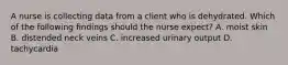 A nurse is collecting data from a client who is dehydrated. Which of the following findings should the nurse expect? A. moist skin B. distended neck veins C. increased urinary output D. tachycardia