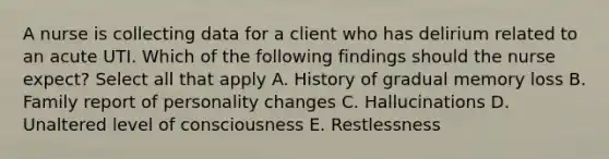 A nurse is collecting data for a client who has delirium related to an acute UTI. Which of the following findings should the nurse expect? Select all that apply A. History of gradual memory loss B. Family report of personality changes C. Hallucinations D. Unaltered level of consciousness E. Restlessness