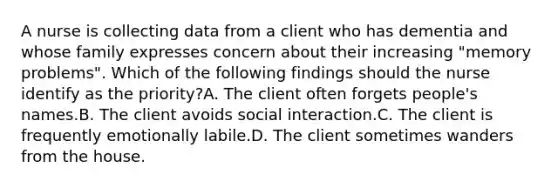 A nurse is collecting data from a client who has dementia and whose family expresses concern about their increasing "memory problems". Which of the following findings should the nurse identify as the priority?A. The client often forgets people's names.B. The client avoids social interaction.C. The client is frequently emotionally labile.D. The client sometimes wanders from the house.