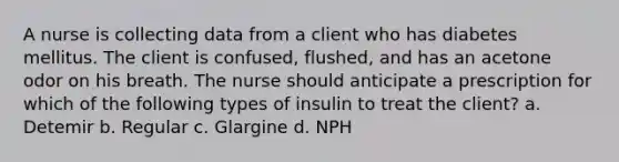 A nurse is collecting data from a client who has diabetes mellitus. The client is confused, flushed, and has an acetone odor on his breath. The nurse should anticipate a prescription for which of the following types of insulin to treat the client? a. Detemir b. Regular c. Glargine d. NPH