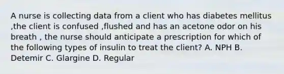 A nurse is collecting data from a client who has diabetes mellitus ,the client is confused ,flushed and has an acetone odor on his breath , the nurse should anticipate a prescription for which of the following types of insulin to treat the client? A. NPH B. Detemir C. Glargine D. Regular