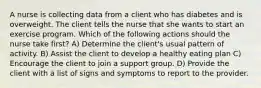 A nurse is collecting data from a client who has diabetes and is overweight. The client tells the nurse that she wants to start an exercise program. Which of the following actions should the nurse take first? A) Determine the client's usual pattern of activity. B) Assist the client to develop a healthy eating plan C) Encourage the client to join a support group. D) Provide the client with a list of signs and symptoms to report to the provider.