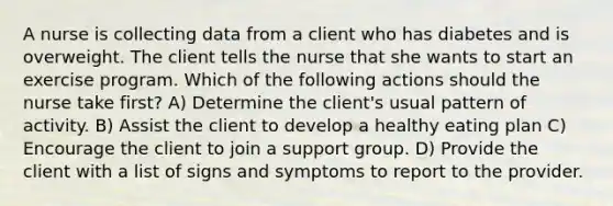 A nurse is collecting data from a client who has diabetes and is overweight. The client tells the nurse that she wants to start an exercise program. Which of the following actions should the nurse take first? A) Determine the client's usual pattern of activity. B) Assist the client to develop a healthy eating plan C) Encourage the client to join a support group. D) Provide the client with a list of signs and symptoms to report to the provider.