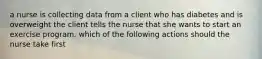 a nurse is collecting data from a client who has diabetes and is overweight the client tells the nurse that she wants to start an exercise program. which of the following actions should the nurse take first