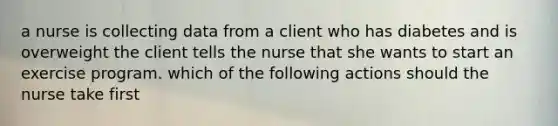 a nurse is collecting data from a client who has diabetes and is overweight the client tells the nurse that she wants to start an exercise program. which of the following actions should the nurse take first