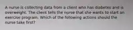 A nurse is collecting data from a client who has diabetes and is overweight. The client tells the nurse that she wants to start an exercise program. Which of the following actions should the nurse take first?