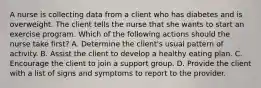 A nurse is collecting data from a client who has diabetes and is overweight. The client tells the nurse that she wants to start an exercise program. Which of the following actions should the nurse take first? A. Determine the client's usual pattern of activity. B. Assist the client to develop a healthy eating plan. C. Encourage the client to join a support group. D. Provide the client with a list of signs and symptoms to report to the provider.