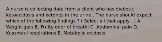 A nurse is collecting data from a client who has diabetic ketoacidosis and ketones in the urine . The nurse should expect which of the following findings ? ( Select all that apply . ) A. Weight gain B. Fruity odor of breathi C. Abdominal pain D. Kussmaul respirations E. Metabolic acidosis