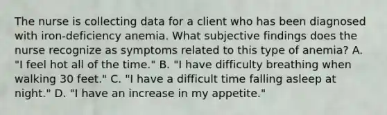 The nurse is collecting data for a client who has been diagnosed with iron-deficiency anemia. What subjective findings does the nurse recognize as symptoms related to this type of anemia? A. "I feel hot all of the time." B. "I have difficulty breathing when walking 30 feet." C. "I have a difficult time falling asleep at night." D. "I have an increase in my appetite."