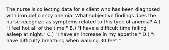 The nurse is collecting data for a client who has been diagnosed with iron-deficiency anemia. What subjective findings does the nurse recognize as symptoms related to this type of anemia? A.) "I feel hot all of the time." B.) "I have a difficult time falling asleep at night." C.) "I have an increase in my appetite." D.) "I have difficulty breathing when walking 30 feet."