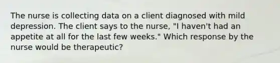 The nurse is collecting data on a client diagnosed with mild depression. The client says to the nurse, "I haven't had an appetite at all for the last few weeks." Which response by the nurse would be therapeutic?