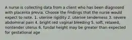 A nurse is collecting data from a client who has been diagnosed with placenta previa. Choose the findings that the nurse would expect to note. 1. uterine rigidity 2. uterine tenderness 3. severe abdominal pain 4. bright red vaginal bleeding 5. soft, relaxed, nontender uterus 6. fundal height may be greater than expected for gestational age